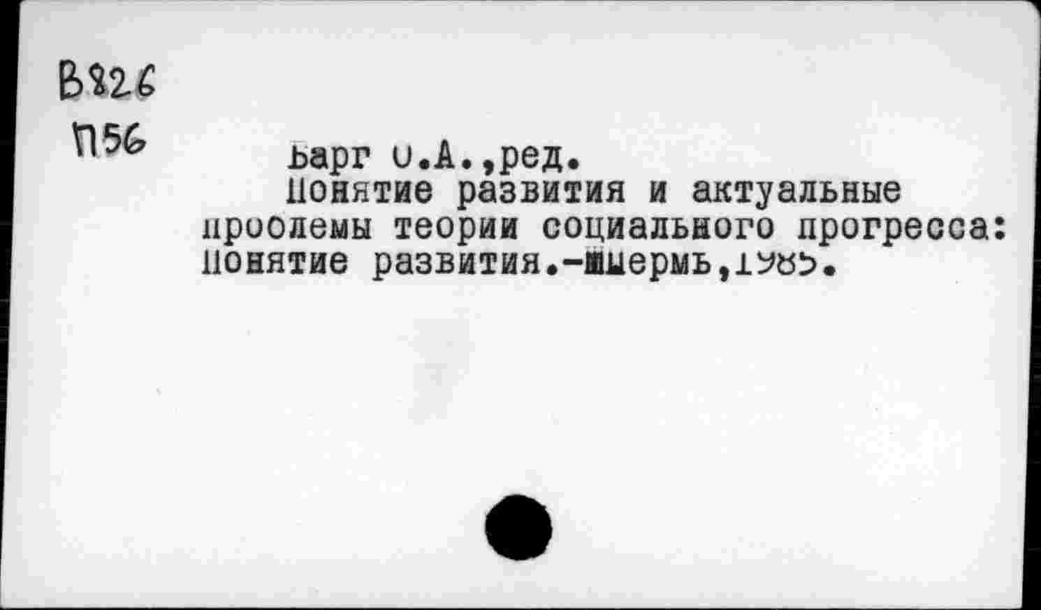 ﻿вш
П56
ьарг и.А.,ред.
Понятие развития и актуальные нроодемы теории социального прогресса: понятие развития.-имермь,1У«>.